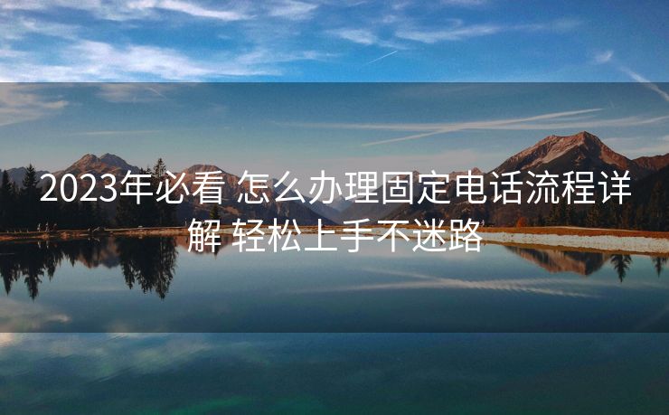 2023年必看 怎么办理固定电话流程详解 轻松上手不迷路 2023年必看 怎么办理固定电话流程详解 轻松上手不迷路