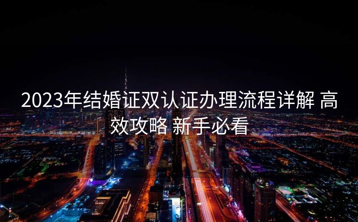 2023年结婚证双认证办理流程详解 高效攻略 新手必看 2023年结婚证双认证办理流程详解 高效攻略 新手必看