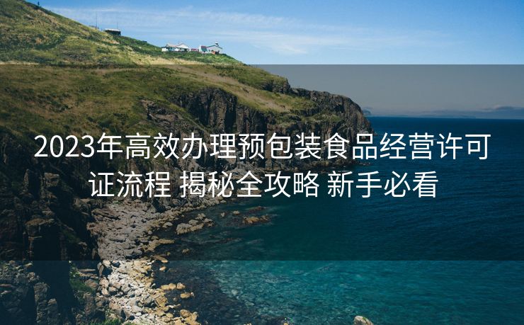 2023年高效办理预包装食品经营许可证流程 揭秘全攻略 新手必看