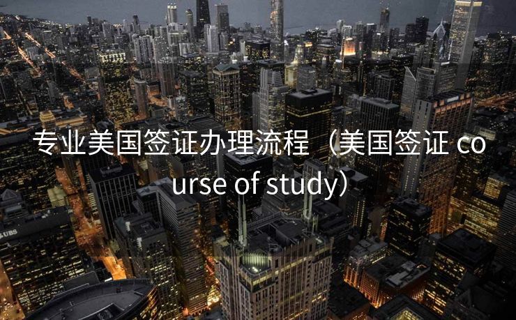 专业美国签证办理流程(美国签证 course of study) 专业美国签证办理流程(美国签证 course of study)