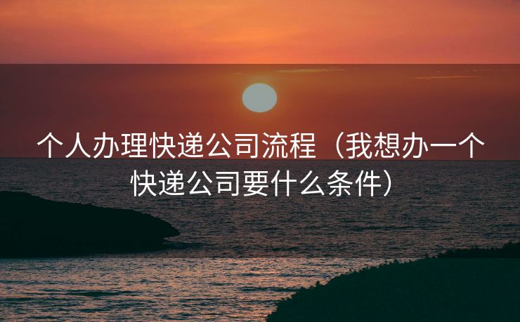个人办理快递公司流程（我想办一个快递公司要什么条件）