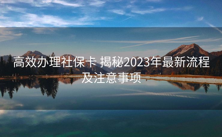 高效办理社保卡 揭秘2023年最新流程及注意事项