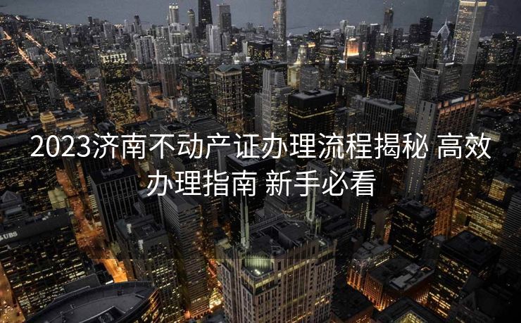 2023济南不动产证办理流程揭秘 高效办理指南 新手必看 2023济南不动产证办理流程揭秘 高效办理指南 新手必看