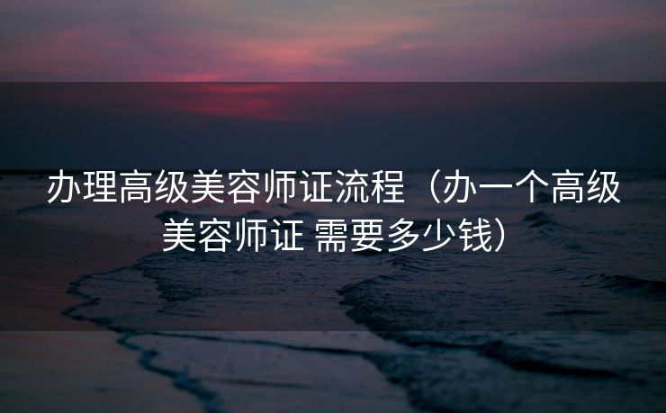 办理高级美容师证流程（办一个高级美容师证 需要多少钱）