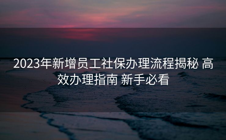 2023年新增员工社保办理流程揭秘 高效办理指南 新手必看