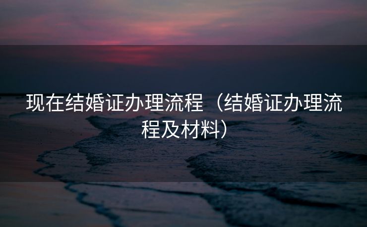现在结婚证办理流程（结婚证办理流程及材料）