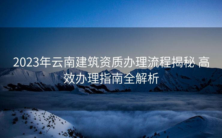 2023年云南建筑资质办理流程揭秘 高效办理指南全解析
