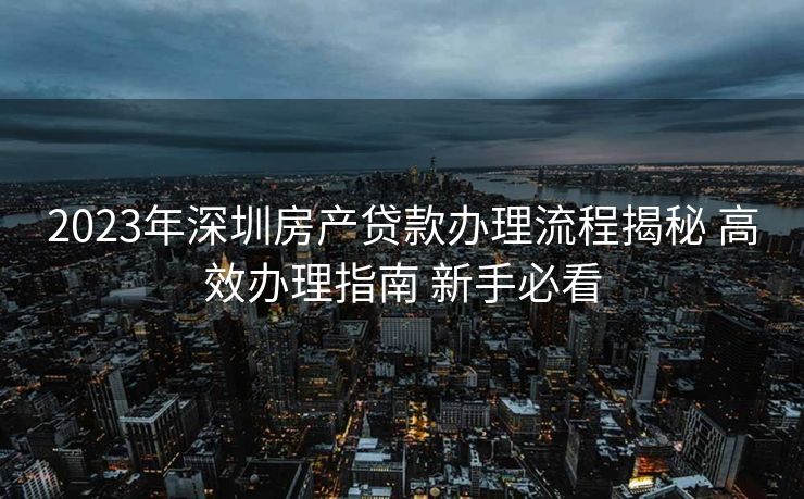 2023年深圳房产贷款办理流程揭秘 高效办理指南 新手必看