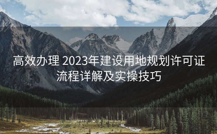高效办理 2023年建设用地规划许可证流程详解及实操技巧