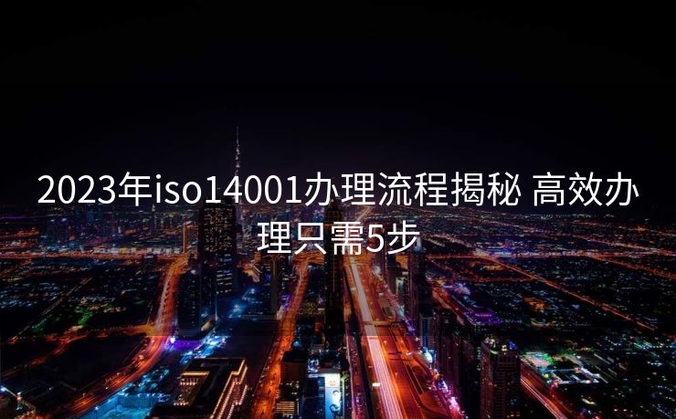 2023年iso14001办理流程揭秘 高效办理只需5步