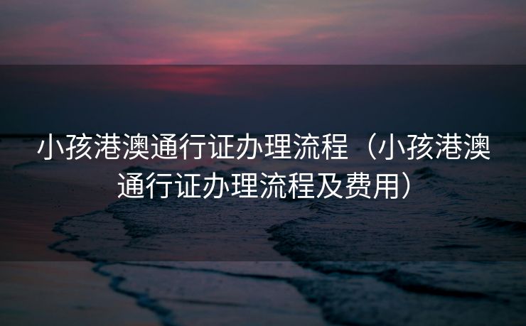 小孩港澳通行证办理流程（小孩港澳通行证办理流程及费用）