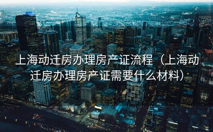 上海动迁房办理房产证流程（上海动迁房办理房产证需要什么材料）