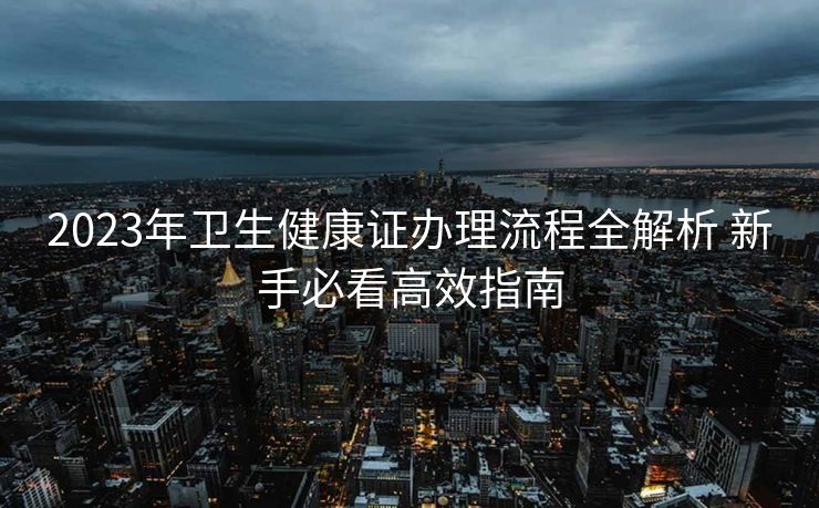 2023年卫生健康证办理流程全解析 新手必看高效指南