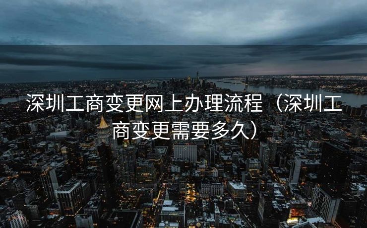 深圳工商变更网上办理流程（深圳工商变更需要多久）
