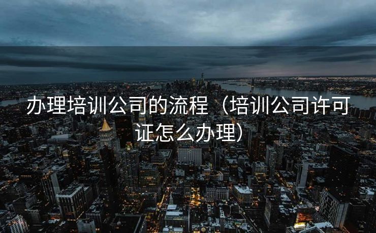 办理培训公司的流程（培训公司许可证怎么办理）