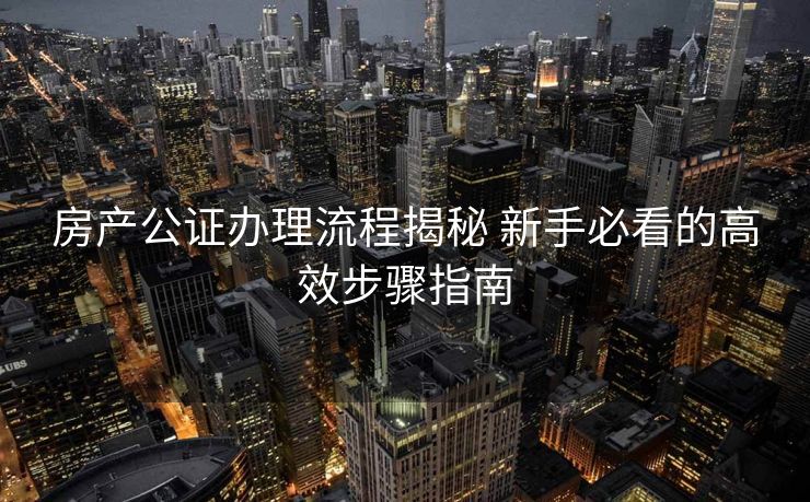 房产公证办理流程揭秘 新手必看的高效步骤指南 房产公证办理流程揭秘 新手必看的高效步骤指南
