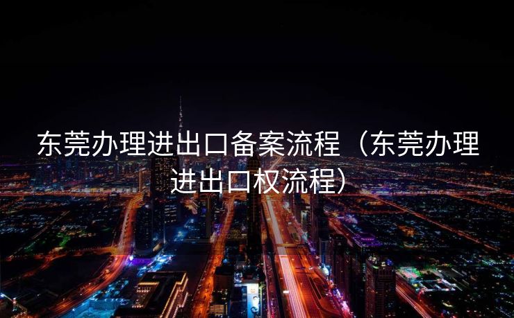 东莞办理进出口备案流程（东莞办理进出口权流程）