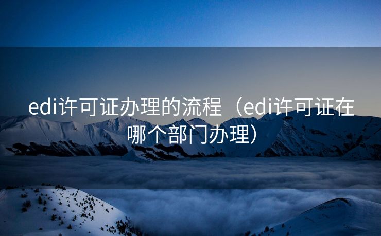 edi许可证办理的流程（edi许可证在哪个部门办理）