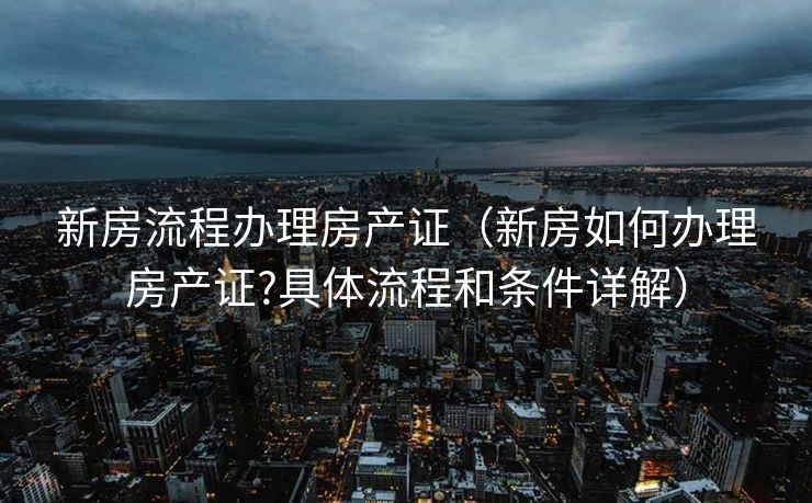 新房流程办理房产证（新房如何办理房产证?具体流程和条件详解）