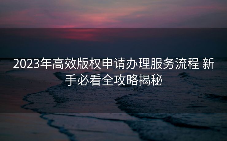 2023年高效版权申请办理服务流程 新手必看全攻略揭秘 2023年高效版权申请办理服务流程 新手必看全攻略揭秘