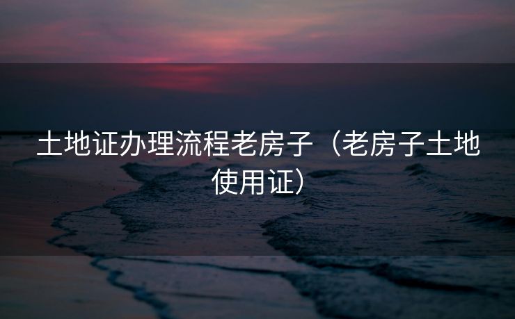 土地证办理流程老房子（老房子土地使用证）