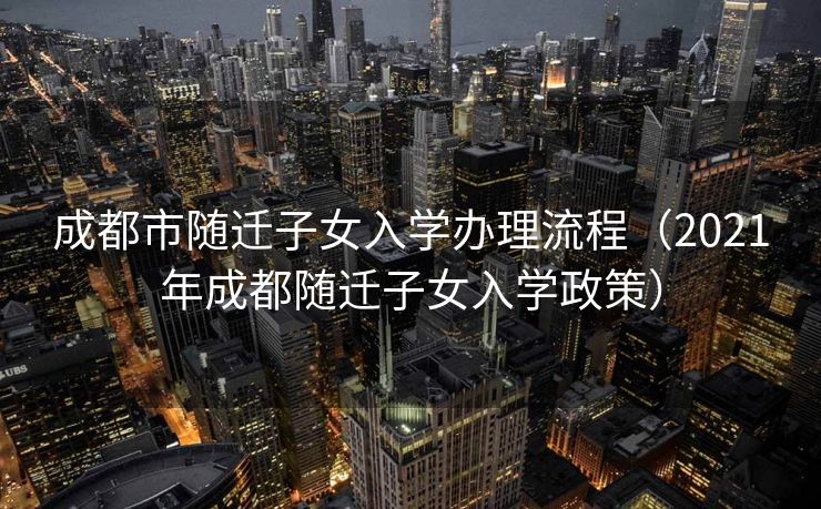 成都市随迁子女入学办理流程（2021年成都随迁子女入学政策）