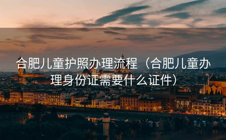 合肥儿童护照办理流程（合肥儿童办理身份证需要什么证件）