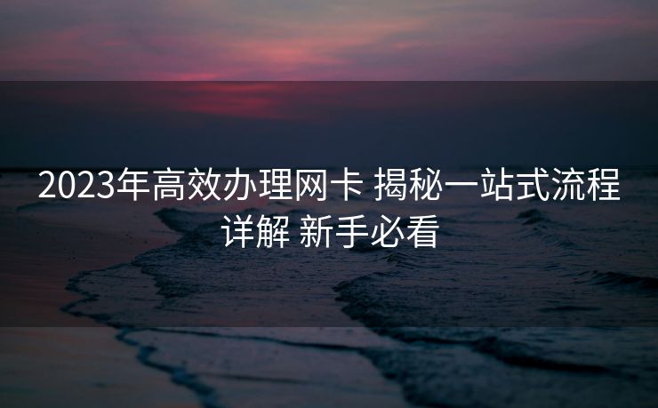 2023年高效办理网卡 揭秘一站式流程详解 新手必看