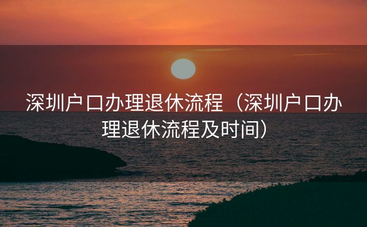 深圳户口办理退休流程（深圳户口办理退休流程及时间）