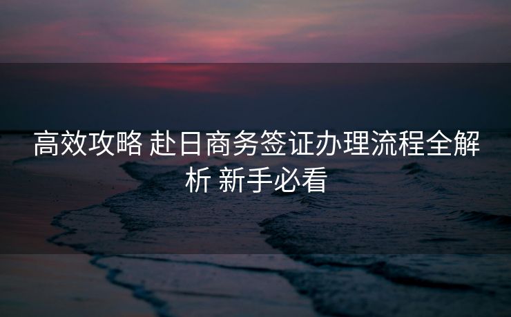 高效攻略 赴日商务签证办理流程全解析 新手必看 高效攻略 赴日商务签证办理流程全解析 新手必看