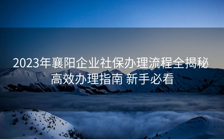 2023年襄阳企业社保办理流程全揭秘 高效办理指南 新手必看 2023年襄阳企业社保办理流程全揭秘 高效办理指南 新手必看
