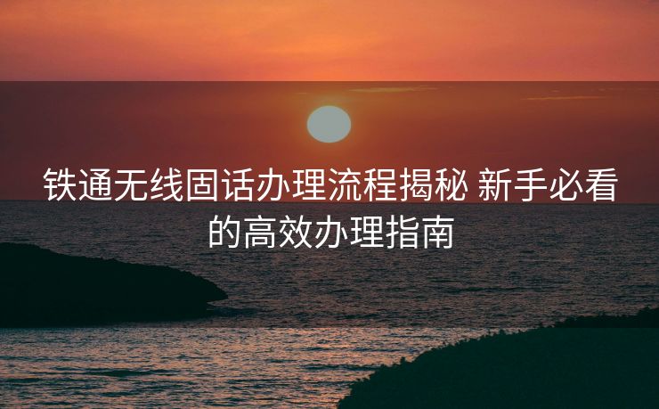铁通无线固话办理流程揭秘 新手必看的高效办理指南