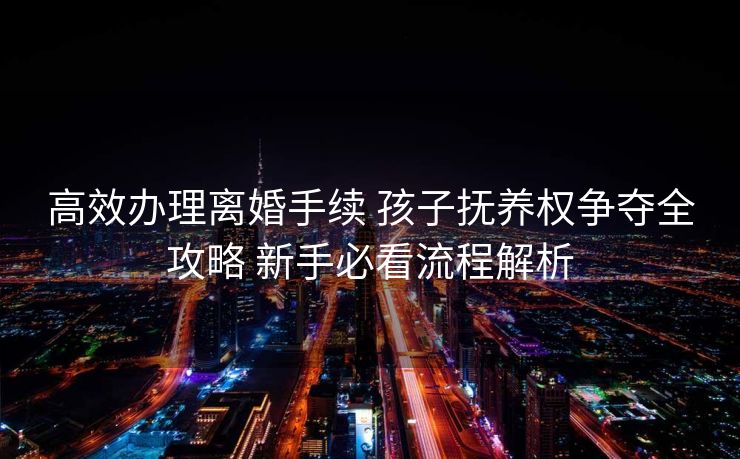 高效办理离婚手续 孩子抚养权争夺全攻略 新手必看流程解析