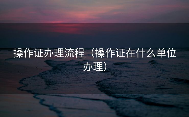 操作证办理流程（操作证在什么单位办理）