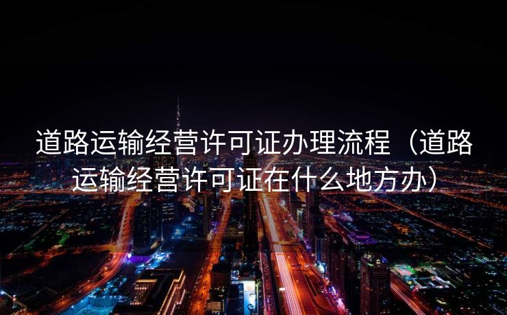 道路运输经营许可证办理流程（道路运输经营许可证在什么地方办）