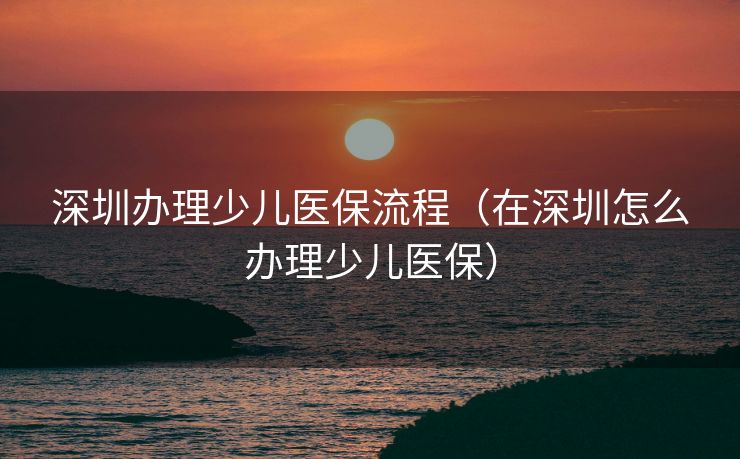 深圳办理少儿医保流程（在深圳怎么办理少儿医保）