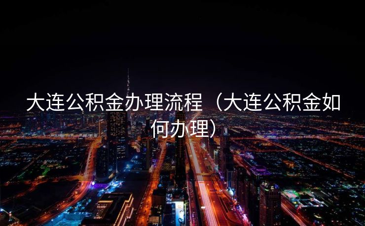 大连公积金办理流程(大连公积金如何办理) 大连公积金办理流程(大连公积金如何办理)