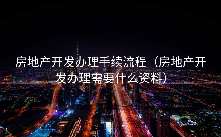 房地产开发办理手续流程(房地产开发办理需要什么资料) 房地产开发办理手续流程(房地产开发办理需要什么资料)