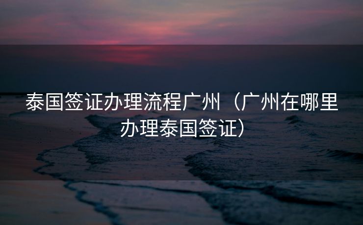 泰国签证办理流程广州（广州在哪里办理泰国签证）