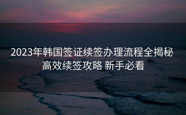 2023年韩国签证续签办理流程全揭秘 高效续签攻略 新手必看 2023年韩国签证续签办理流程全揭秘 高效续签攻略 新手必看