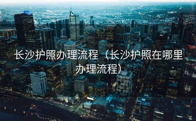 长沙护照办理流程（长沙护照在哪里办理流程）