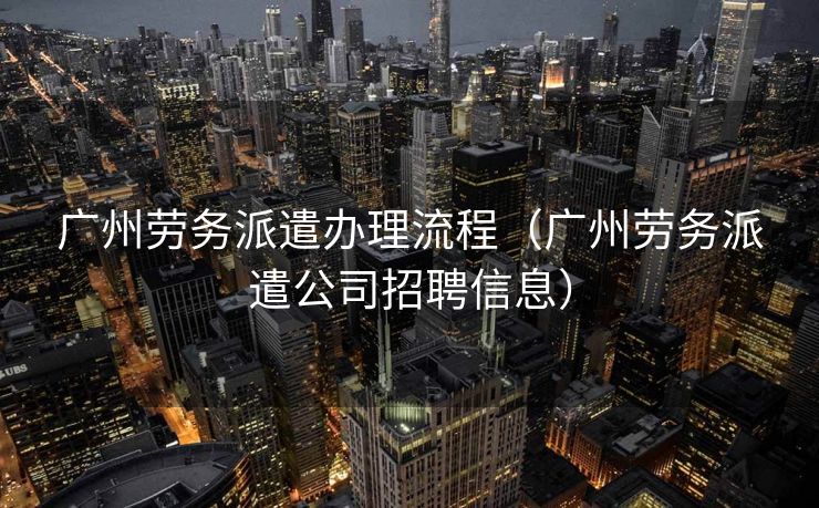 广州劳务派遣办理流程（广州劳务派遣公司招聘信息）