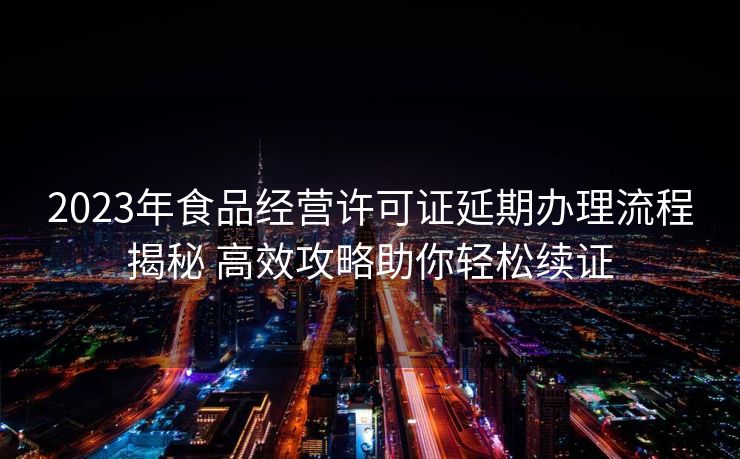 2023年食品经营许可证延期办理流程揭秘 高效攻略助你轻松续证