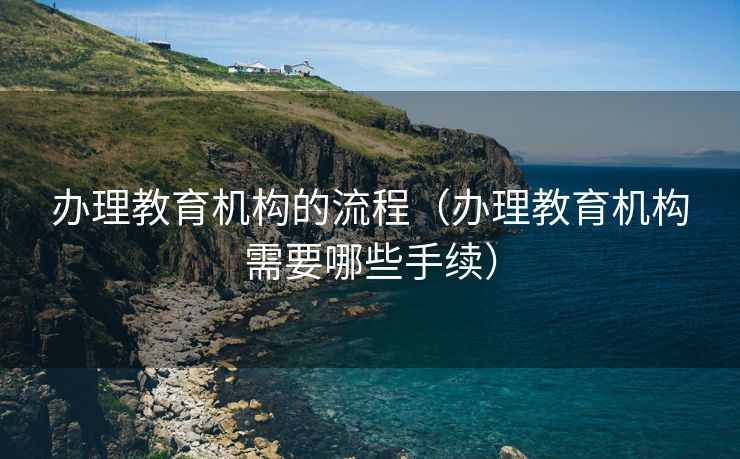 办理教育机构的流程（办理教育机构需要哪些手续）