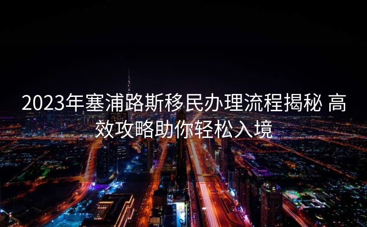 2023年塞浦路斯移民办理流程揭秘 高效攻略助你轻松入境