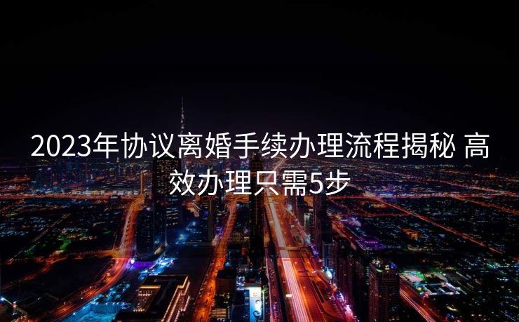 2023年协议离婚手续办理流程揭秘 高效办理只需5步 2023年协议离婚手续办理流程揭秘 高效办理只需5步
