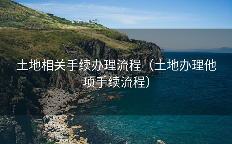 土地相关手续办理流程(土地办理他项手续流程) 土地相关手续办理流程(土地办理他项手续流程)