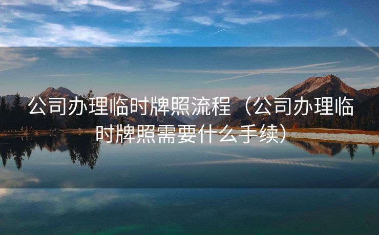 公司办理临时牌照流程(公司办理临时牌照需要什么手续) 公司办理临时牌照流程(公司办理临时牌照需要什么手续)