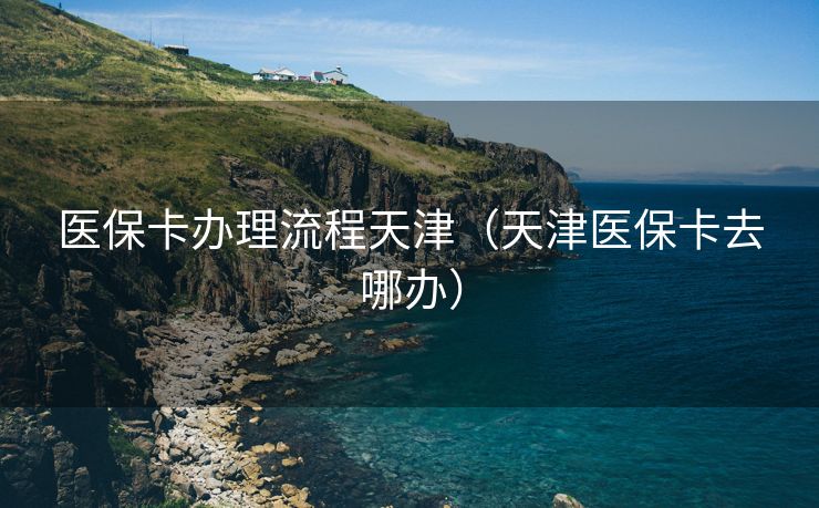 医保卡办理流程天津（天津医保卡去哪办）