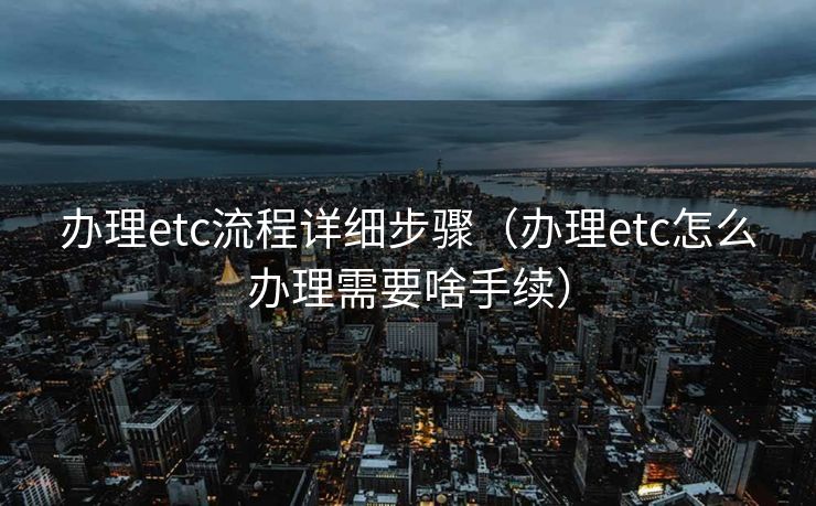 办理etc流程详细步骤（办理etc怎么办理需要啥手续）